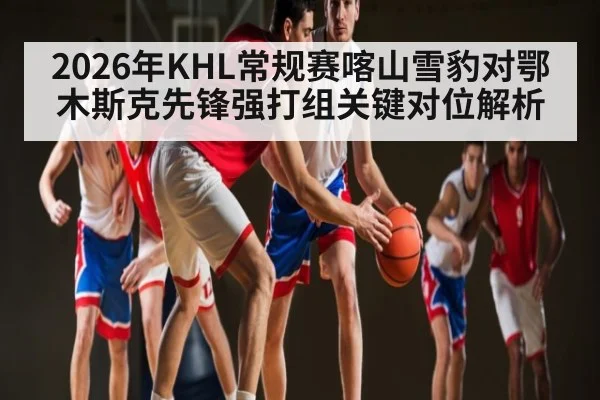 2026年KHL常规赛喀山雪豹对鄂木斯克先锋强打组关键对位解析